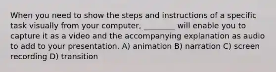 When you need to show the steps and instructions of a specific task visually from your computer, ________ will enable you to capture it as a video and the accompanying explanation as audio to add to your presentation. A) animation B) narration C) screen recording D) transition