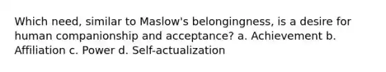 Which need, similar to Maslow's belongingness, is a desire for human companionship and acceptance? a. Achievement b. Affiliation c. Power d. Self-actualization