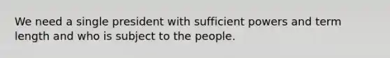 We need a single president with sufficient powers and term length and who is subject to the people.