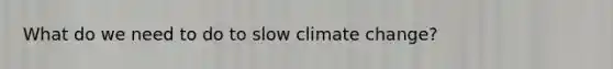 What do we need to do to slow climate change?