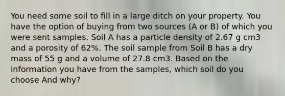 You need some soil to fill in a large ditch on your property. You have the option of buying from two sources (A or B) of which you were sent samples. Soil A has a particle density of 2.67 g cm3 and a porosity of 62%. The soil sample from Soil B has a dry mass of 55 g and a volume of 27.8 cm3. Based on the information you have from the samples, which soil do you choose And why?