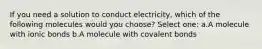 If you need a solution to conduct electricity, which of the following molecules would you choose? Select one: a.A molecule with ionic bonds b.A molecule with covalent bonds