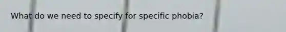 What do we need to specify for specific phobia?