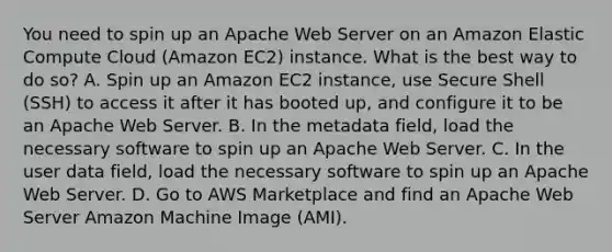 You need to spin up an Apache Web Server on an Amazon Elastic Compute Cloud (Amazon EC2) instance. What is the best way to do so? A. Spin up an Amazon EC2 instance, use Secure Shell (SSH) to access it after it has booted up, and configure it to be an Apache Web Server. B. In the metadata field, load the necessary software to spin up an Apache Web Server. C. In the user data field, load the necessary software to spin up an Apache Web Server. D. Go to AWS Marketplace and find an Apache Web Server Amazon Machine Image (AMI).