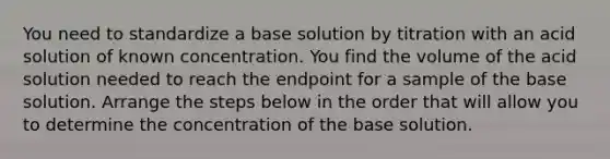 You need to standardize a base solution by titration with an acid solution of known concentration. You find the volume of the acid solution needed to reach the endpoint for a sample of the base solution. Arrange the steps below in the order that will allow you to determine the concentration of the base solution.