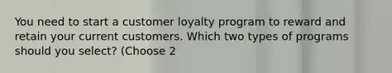 You need to start a customer loyalty program to reward and retain your current customers. Which two types of programs should you select? (Choose 2