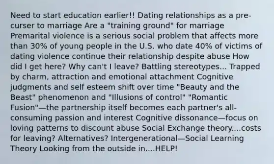 Need to start education earlier!! Dating relationships as a pre-curser to marriage Are a "training ground" for marriage Premarital violence is a serious social problem that affects more than 30% of young people in the U.S. who date 40% of victims of dating violence continue their relationship despite abuse How did I get here? Why can't I leave? Battling stereotypes... Trapped by charm, attraction and emotional attachment Cognitive judgments and self esteem shift over time "Beauty and the Beast" phenomenon and "Illusions of control" "Romantic Fusion"—the partnership itself becomes each partner's all-consuming passion and interest Cognitive dissonance—focus on loving patterns to discount abuse Social Exchange theory....costs for leaving? Alternatives? Intergenerational—Social Learning Theory Looking from the outside in....HELP!