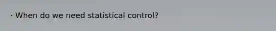 · When do we need statistical control?