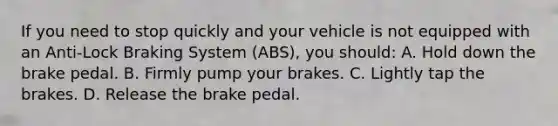 If you need to stop quickly and your vehicle is not equipped with an Anti-Lock Braking System (ABS), you should: A. Hold down the brake pedal. B. Firmly pump your brakes. C. Lightly tap the brakes. D. Release the brake pedal.