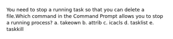 You need to stop a running task so that you can delete a file.Which command in the Command Prompt allows you to stop a running process? a. takeown b. attrib c. icacls d. tasklist e. taskkill