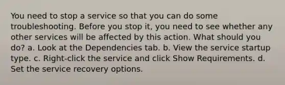 You need to stop a service so that you can do some troubleshooting. Before you stop it, you need to see whether any other services will be affected by this action. What should you do? a. Look at the Dependencies tab. b. View the service startup type. c. Right-click the service and click Show Requirements. d. Set the service recovery options.