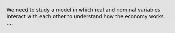 We need to study a model in which real and nominal variables interact with each other to understand how the economy works ....