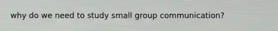 why do we need to study small group communication?