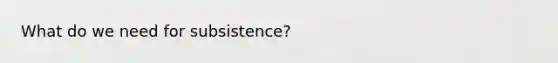 What do we need for subsistence?