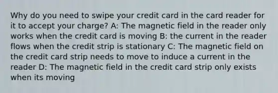 Why do you need to swipe your credit card in the card reader for it to accept your charge? A: The magnetic field in the reader only works when the credit card is moving B: the current in the reader flows when the credit strip is stationary C: The magnetic field on the credit card strip needs to move to induce a current in the reader D: The magnetic field in the credit card strip only exists when its moving