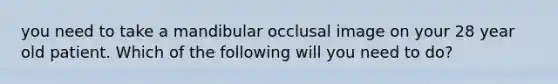 you need to take a mandibular occlusal image on your 28 year old patient. Which of the following will you need to do?