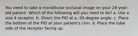 You need to take a mandibular occlusal image on your 28-year-old patient. Which of the following will you need to do? a. Use a size 4 receptor. b. Direct the PID at a -35-degree angle. c. Place the bottom of the PID at your patient's chin. d. Place the tube side of the receptor facing up.