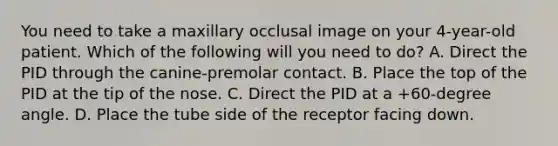 You need to take a maxillary occlusal image on your 4-year-old patient. Which of the following will you need to do? A. Direct the PID through the canine-premolar contact. B. Place the top of the PID at the tip of the nose. C. Direct the PID at a +60-degree angle. D. Place the tube side of the receptor facing down.