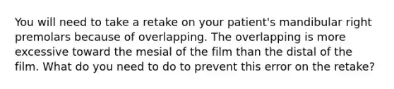 You will need to take a retake on your patient's mandibular right premolars because of overlapping. The overlapping is more excessive toward the mesial of the film than the distal of the film. What do you need to do to prevent this error on the retake?