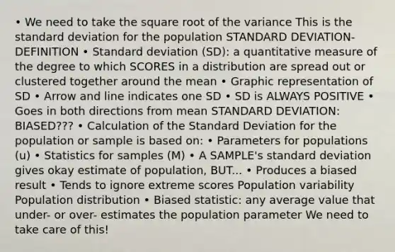 • We need to take the square root of the variance This is the standard deviation for the population STANDARD DEVIATION- DEFINITION • Standard deviation (SD): a quantitative measure of the degree to which SCORES in a distribution are spread out or clustered together around the mean • Graphic representation of SD • Arrow and line indicates one SD • SD is ALWAYS POSITIVE • Goes in both directions from mean STANDARD DEVIATION: BIASED??? • Calculation of the Standard Deviation for the population or sample is based on: • Parameters for populations (u) • Statistics for samples (M) • A SAMPLE's standard deviation gives okay estimate of population, BUT... • Produces a biased result • Tends to ignore extreme scores Population variability Population distribution • Biased statistic: any average value that under- or over- estimates the population parameter We need to take care of this!