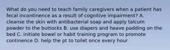 What do you need to teach family caregivers when a patient has fecal incontinence as a result of cognitive impairment? A. cleanse the skin with antibacterial soap and apply talcum powder to the buttocks B. use diapers and heave padding on the bed C. initiate bowel or habit training program to promote continence D. help the pt to toilet once every hour