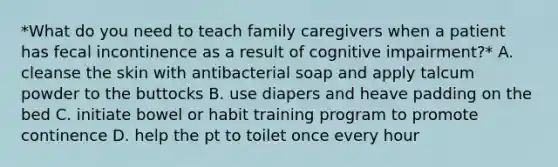 *What do you need to teach family caregivers when a patient has fecal incontinence as a result of cognitive impairment?* A. cleanse the skin with antibacterial soap and apply talcum powder to the buttocks B. use diapers and heave padding on the bed C. initiate bowel or habit training program to promote continence D. help the pt to toilet once every hour