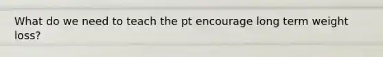 What do we need to teach the pt encourage long term weight loss?