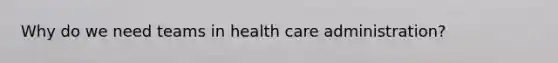 Why do we need teams in health care administration?