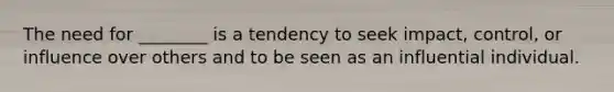 The need for ________ is a tendency to seek impact, control, or influence over others and to be seen as an influential individual.