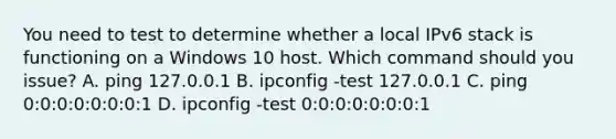 You need to test to determine whether a local IPv6 stack is functioning on a Windows 10 host. Which command should you issue? A. ping 127.0.0.1 B. ipconfig -test 127.0.0.1 C. ping 0:0:0:0:0:0:0:1 D. ipconfig -test 0:0:0:0:0:0:0:1