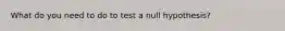 What do you need to do to test a null hypothesis?