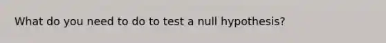 What do you need to do to test a null hypothesis?