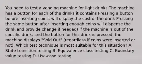 You need to test a vending machine for light drinks The machine has a button for each of the drinks it contains Pressing a button before inserting coins, will display the cost of the drink Pressing the same button after inserting enough coins will dispense the drink and provide change if needed) If the machine is out of the specific drink, and the button for this drink is pressed, the machine displays "Sold Out" (regardless if coins were inserted or not). Which test technique is most suitable for this situation? A. State transition testing B. Equivalence class testing C. Boundary value testing D. Use-case testing