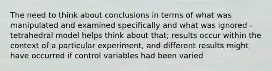 The need to think about conclusions in terms of what was manipulated and examined specifically and what was ignored - tetrahedral model helps think about that; results occur within the context of a particular experiment, and different results might have occurred if control variables had been varied