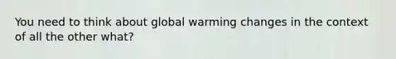 You need to think about global warming changes in the context of all the other what?