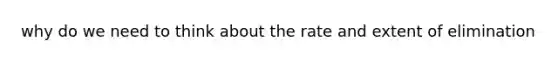 why do we need to think about the rate and extent of elimination