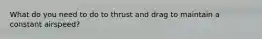 What do you need to do to thrust and drag to maintain a constant airspeed?