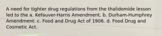 A need for tighter drug regulations from the thalidomide lesson led to the a. Kefauver-Harris Amendment. b. Durham-Humphrey Amendment. c. Food and Drug Act of 1906. d. Food Drug and Cosmetic Act.