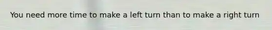 You need more time to make a left turn than to make a right turn