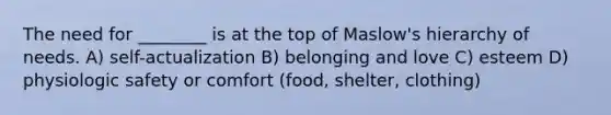 The need for ________ is at the top of Maslow's hierarchy of needs. A) self-actualization B) belonging and love C) esteem D) physiologic safety or comfort (food, shelter, clothing)