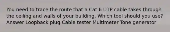 You need to trace the route that a Cat 6 UTP cable takes through the ceiling and walls of your building. Which tool should you use? Answer Loopback plug Cable tester Multimeter Tone generator