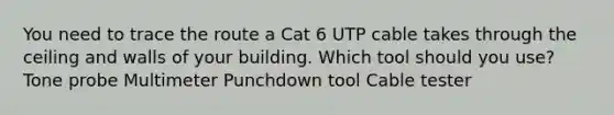 You need to trace the route a Cat 6 UTP cable takes through the ceiling and walls of your building. Which tool should you use? Tone probe Multimeter Punchdown tool Cable tester