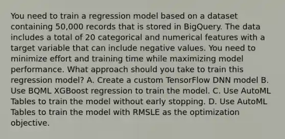 You need to train a regression model based on a dataset containing 50,000 records that is stored in BigQuery. The data includes a total of 20 categorical and numerical features with a target variable that can include negative values. You need to minimize effort and training time while maximizing model performance. What approach should you take to train this regression model? A. Create a custom TensorFlow DNN model B. Use BQML XGBoost regression to train the model. C. Use AutoML Tables to train the model without early stopping. D. Use AutoML Tables to train the model with RMSLE as the optimization objective.