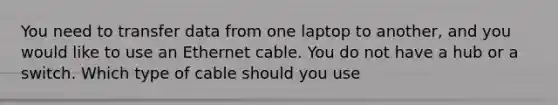 You need to transfer data from one laptop to another, and you would like to use an Ethernet cable. You do not have a hub or a switch. Which type of cable should you use