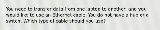 You need to transfer data from one laptop to another, and you would like to use an Ethernet cable. You do not have a hub or a switch. Which type of cable should you use?