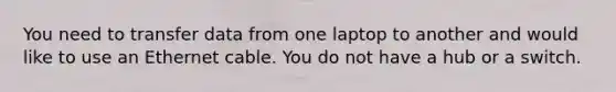 You need to transfer data from one laptop to another and would like to use an Ethernet cable. You do not have a hub or a switch.