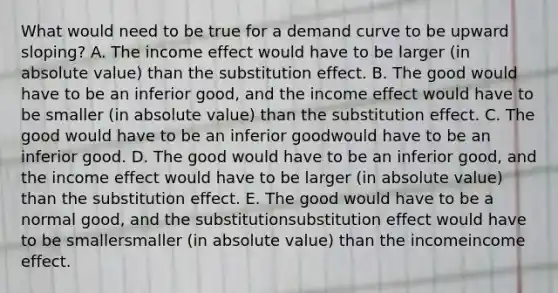 What would need to be true for a demand curve to be upward​ sloping? A. The income effect would have to be larger​ (in absolute​ value) than the substitution effect. B. The good would have to be an inferior​ good, and the income effect would have to be smaller​ (in absolute​ value) than the substitution effect. C. The good would have to be an inferior goodwould have to be an inferior good. D. The good would have to be an inferior​ good, and the income effect would have to be larger ​(in absolute​ value) than the substitution effect. E. The good would have to be a normal​ good, and the substitutionsubstitution effect would have to be smallersmaller ​(in absolute​ value) than the incomeincome effect.