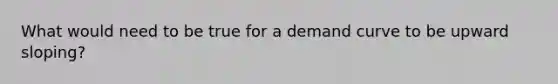 What would need to be true for a demand curve to be upward​ sloping?