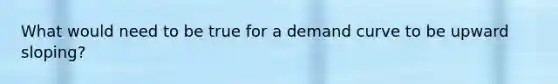 What would need to be true for a demand curve to be upward sloping?