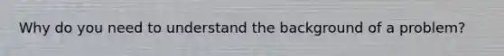 Why do you need to understand the background of a problem?